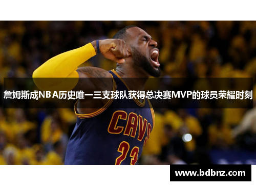 詹姆斯成NBA历史唯一三支球队获得总决赛MVP的球员荣耀时刻